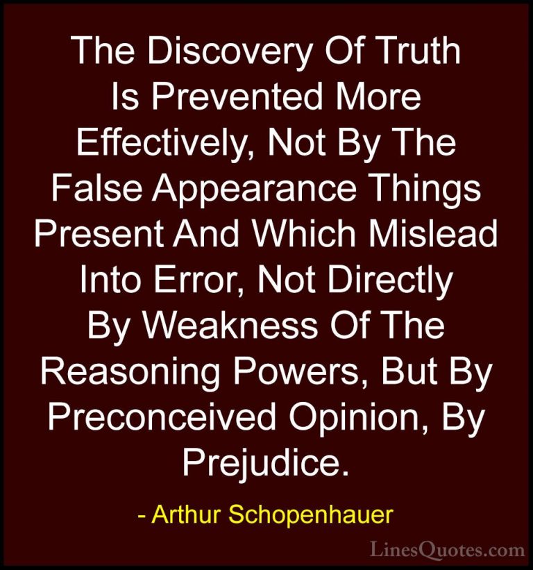 Arthur Schopenhauer Quotes (7) - The Discovery Of Truth Is Preven... - QuotesThe Discovery Of Truth Is Prevented More Effectively, Not By The False Appearance Things Present And Which Mislead Into Error, Not Directly By Weakness Of The Reasoning Powers, But By Preconceived Opinion, By Prejudice.