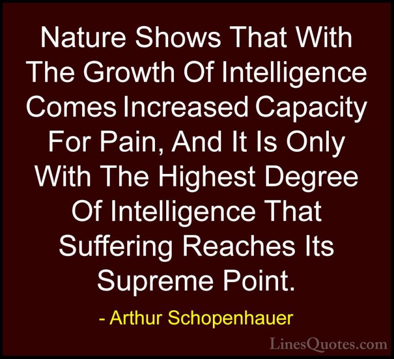 Arthur Schopenhauer Quotes (76) - Nature Shows That With The Grow... - QuotesNature Shows That With The Growth Of Intelligence Comes Increased Capacity For Pain, And It Is Only With The Highest Degree Of Intelligence That Suffering Reaches Its Supreme Point.