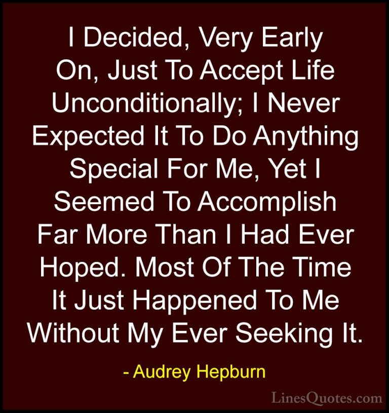 Audrey Hepburn Quotes (22) - I Decided, Very Early On, Just To Ac... - QuotesI Decided, Very Early On, Just To Accept Life Unconditionally; I Never Expected It To Do Anything Special For Me, Yet I Seemed To Accomplish Far More Than I Had Ever Hoped. Most Of The Time It Just Happened To Me Without My Ever Seeking It.