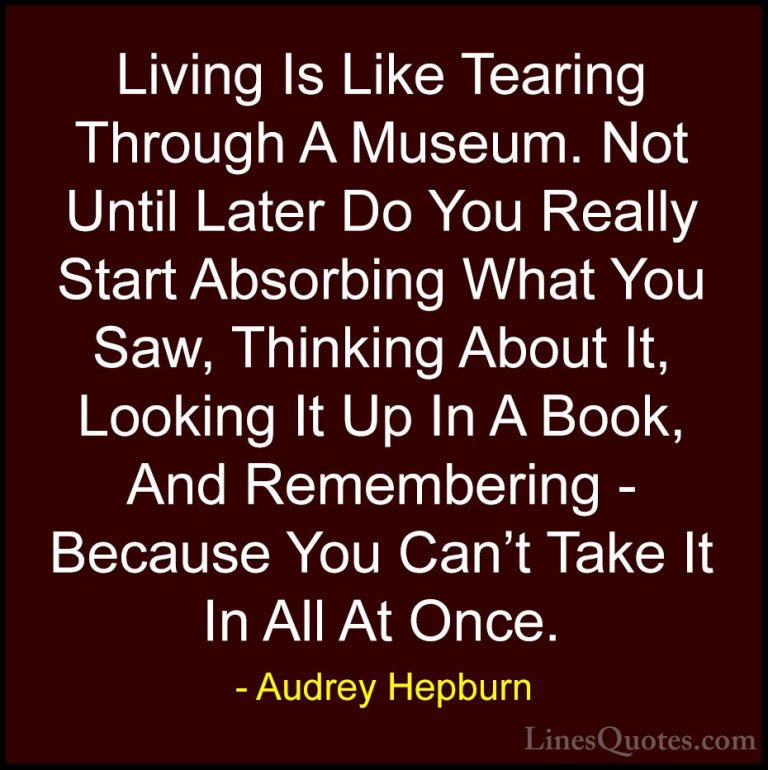 Audrey Hepburn Quotes (23) - Living Is Like Tearing Through A Mus... - QuotesLiving Is Like Tearing Through A Museum. Not Until Later Do You Really Start Absorbing What You Saw, Thinking About It, Looking It Up In A Book, And Remembering - Because You Can't Take It In All At Once.