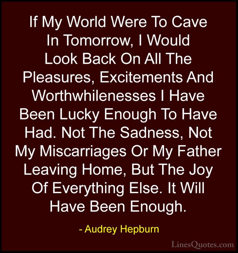 Audrey Hepburn Quotes (29) - If My World Were To Cave In Tomorrow... - QuotesIf My World Were To Cave In Tomorrow, I Would Look Back On All The Pleasures, Excitements And Worthwhilenesses I Have Been Lucky Enough To Have Had. Not The Sadness, Not My Miscarriages Or My Father Leaving Home, But The Joy Of Everything Else. It Will Have Been Enough.