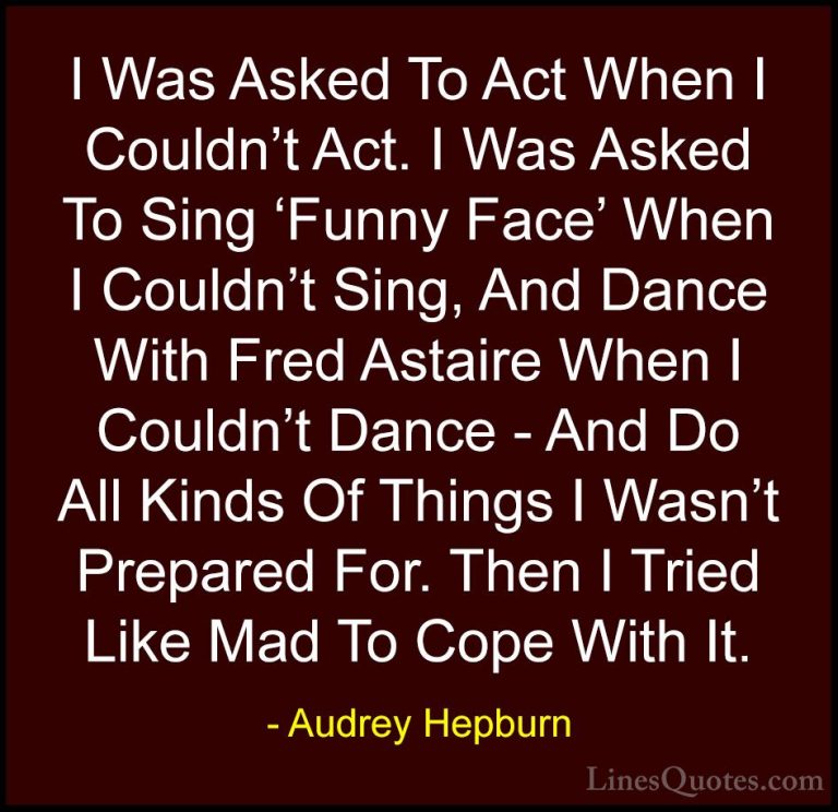 Audrey Hepburn Quotes (35) - I Was Asked To Act When I Couldn't A... - QuotesI Was Asked To Act When I Couldn't Act. I Was Asked To Sing 'Funny Face' When I Couldn't Sing, And Dance With Fred Astaire When I Couldn't Dance - And Do All Kinds Of Things I Wasn't Prepared For. Then I Tried Like Mad To Cope With It.