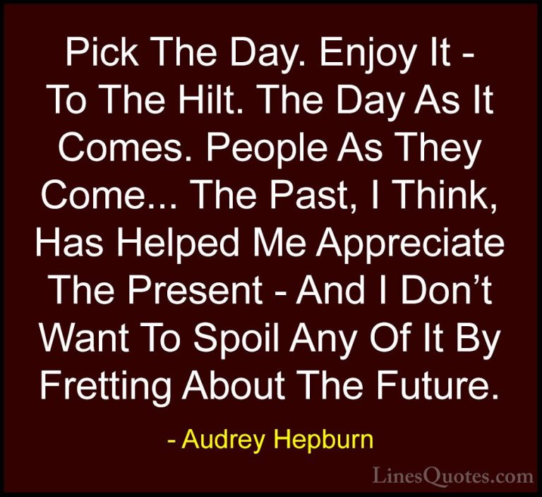 Audrey Hepburn Quotes (36) - Pick The Day. Enjoy It - To The Hilt... - QuotesPick The Day. Enjoy It - To The Hilt. The Day As It Comes. People As They Come... The Past, I Think, Has Helped Me Appreciate The Present - And I Don't Want To Spoil Any Of It By Fretting About The Future.