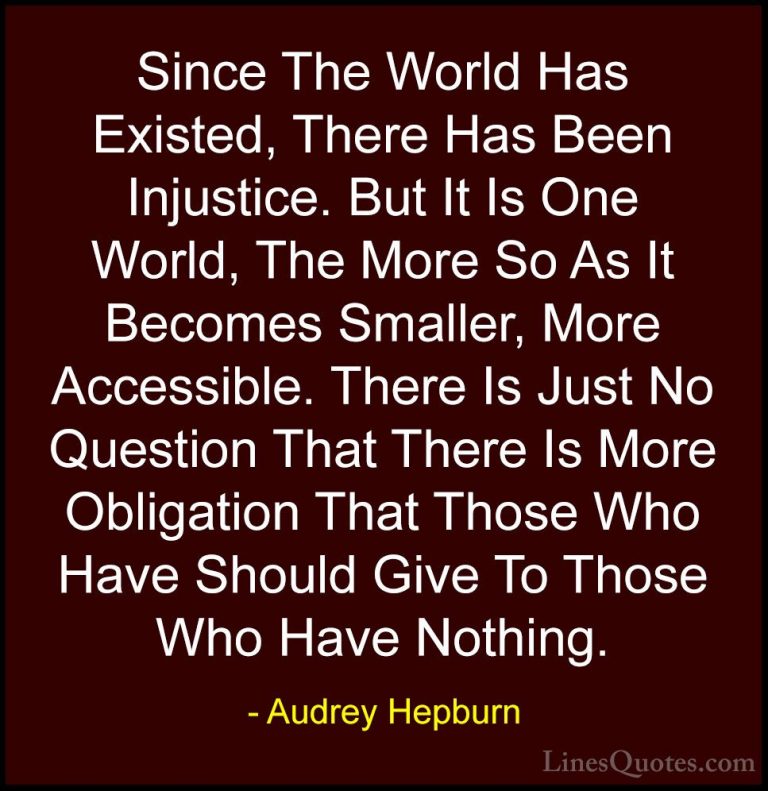 Audrey Hepburn Quotes (40) - Since The World Has Existed, There H... - QuotesSince The World Has Existed, There Has Been Injustice. But It Is One World, The More So As It Becomes Smaller, More Accessible. There Is Just No Question That There Is More Obligation That Those Who Have Should Give To Those Who Have Nothing.