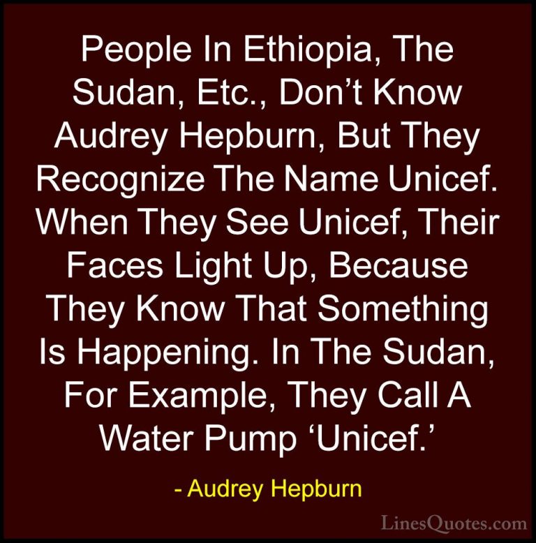 Audrey Hepburn Quotes (41) - People In Ethiopia, The Sudan, Etc.,... - QuotesPeople In Ethiopia, The Sudan, Etc., Don't Know Audrey Hepburn, But They Recognize The Name Unicef. When They See Unicef, Their Faces Light Up, Because They Know That Something Is Happening. In The Sudan, For Example, They Call A Water Pump 'Unicef.'