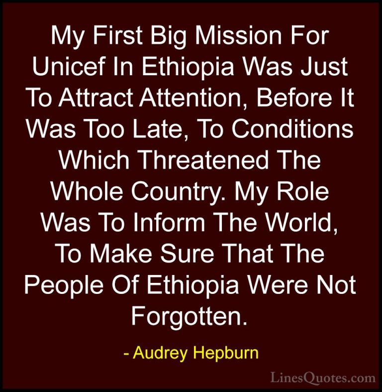 Audrey Hepburn Quotes (49) - My First Big Mission For Unicef In E... - QuotesMy First Big Mission For Unicef In Ethiopia Was Just To Attract Attention, Before It Was Too Late, To Conditions Which Threatened The Whole Country. My Role Was To Inform The World, To Make Sure That The People Of Ethiopia Were Not Forgotten.