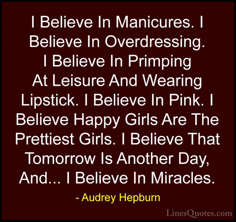 Audrey Hepburn Quotes (9) - I Believe In Manicures. I Believe In ... - QuotesI Believe In Manicures. I Believe In Overdressing. I Believe In Primping At Leisure And Wearing Lipstick. I Believe In Pink. I Believe Happy Girls Are The Prettiest Girls. I Believe That Tomorrow Is Another Day, And... I Believe In Miracles.