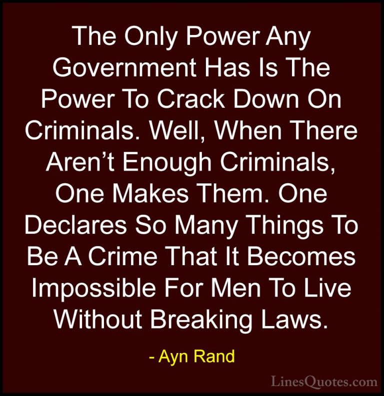 Ayn Rand Quotes (19) - The Only Power Any Government Has Is The P... - QuotesThe Only Power Any Government Has Is The Power To Crack Down On Criminals. Well, When There Aren't Enough Criminals, One Makes Them. One Declares So Many Things To Be A Crime That It Becomes Impossible For Men To Live Without Breaking Laws.