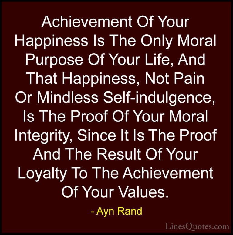 Ayn Rand Quotes (2) - Achievement Of Your Happiness Is The Only M... - QuotesAchievement Of Your Happiness Is The Only Moral Purpose Of Your Life, And That Happiness, Not Pain Or Mindless Self-indulgence, Is The Proof Of Your Moral Integrity, Since It Is The Proof And The Result Of Your Loyalty To The Achievement Of Your Values.