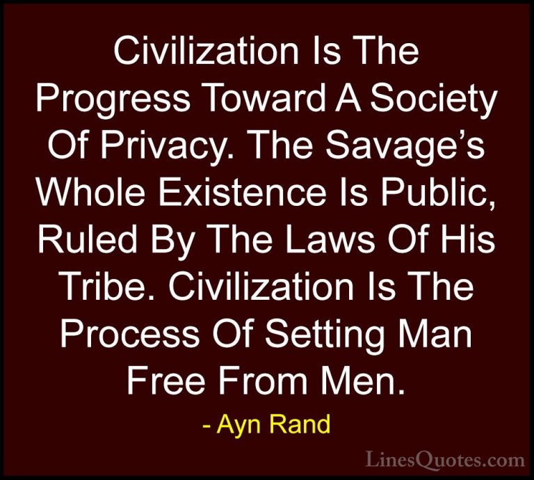 Ayn Rand Quotes (24) - Civilization Is The Progress Toward A Soci... - QuotesCivilization Is The Progress Toward A Society Of Privacy. The Savage's Whole Existence Is Public, Ruled By The Laws Of His Tribe. Civilization Is The Process Of Setting Man Free From Men.