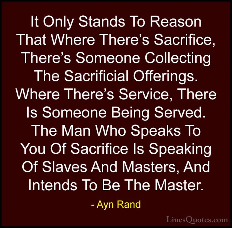 Ayn Rand Quotes (27) - It Only Stands To Reason That Where There'... - QuotesIt Only Stands To Reason That Where There's Sacrifice, There's Someone Collecting The Sacrificial Offerings. Where There's Service, There Is Someone Being Served. The Man Who Speaks To You Of Sacrifice Is Speaking Of Slaves And Masters, And Intends To Be The Master.