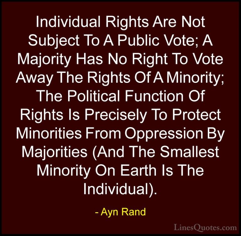 Ayn Rand Quotes (3) - Individual Rights Are Not Subject To A Publ... - QuotesIndividual Rights Are Not Subject To A Public Vote; A Majority Has No Right To Vote Away The Rights Of A Minority; The Political Function Of Rights Is Precisely To Protect Minorities From Oppression By Majorities (And The Smallest Minority On Earth Is The Individual).