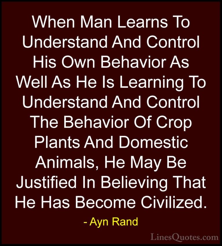 Ayn Rand Quotes (35) - When Man Learns To Understand And Control ... - QuotesWhen Man Learns To Understand And Control His Own Behavior As Well As He Is Learning To Understand And Control The Behavior Of Crop Plants And Domestic Animals, He May Be Justified In Believing That He Has Become Civilized.