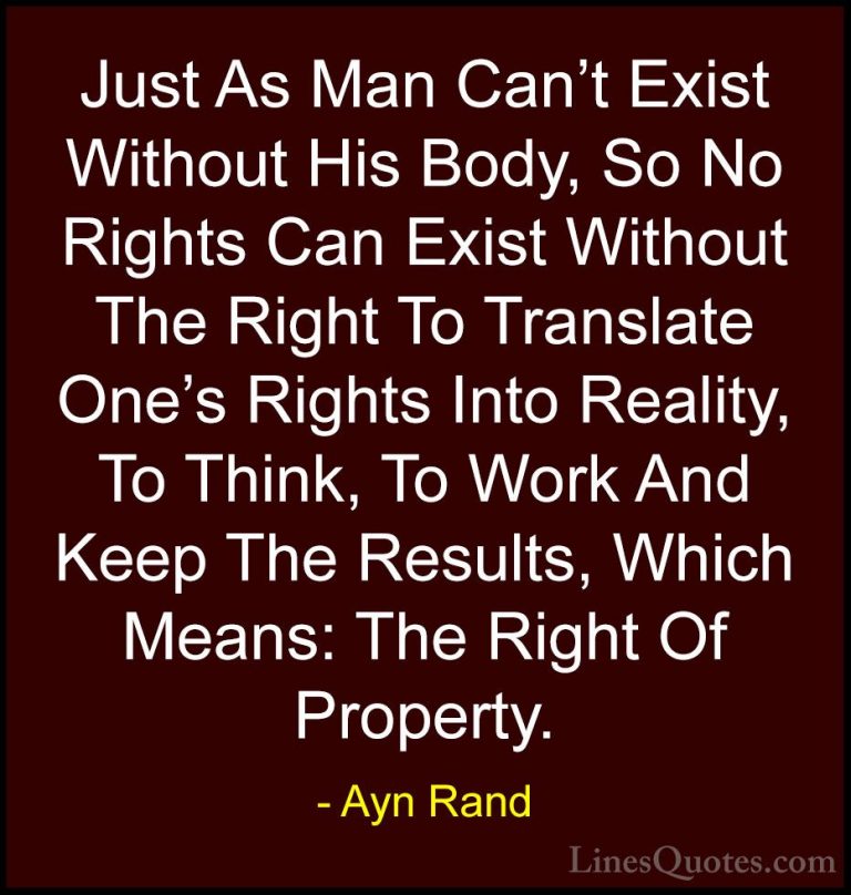 Ayn Rand Quotes (37) - Just As Man Can't Exist Without His Body, ... - QuotesJust As Man Can't Exist Without His Body, So No Rights Can Exist Without The Right To Translate One's Rights Into Reality, To Think, To Work And Keep The Results, Which Means: The Right Of Property.