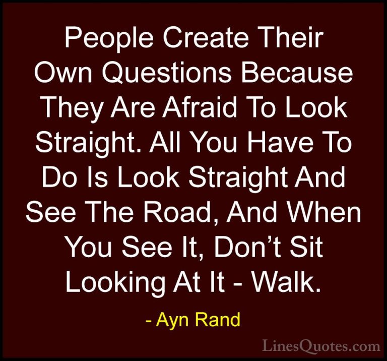 Ayn Rand Quotes (51) - People Create Their Own Questions Because ... - QuotesPeople Create Their Own Questions Because They Are Afraid To Look Straight. All You Have To Do Is Look Straight And See The Road, And When You See It, Don't Sit Looking At It - Walk.