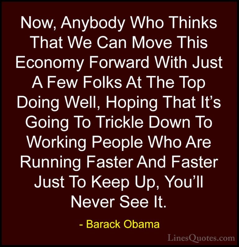 Barack Obama Quotes (100) - Now, Anybody Who Thinks That We Can M... - QuotesNow, Anybody Who Thinks That We Can Move This Economy Forward With Just A Few Folks At The Top Doing Well, Hoping That It's Going To Trickle Down To Working People Who Are Running Faster And Faster Just To Keep Up, You'll Never See It.