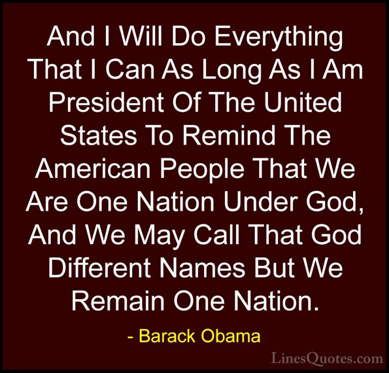 Barack Obama Quotes (101) - And I Will Do Everything That I Can A... - QuotesAnd I Will Do Everything That I Can As Long As I Am President Of The United States To Remind The American People That We Are One Nation Under God, And We May Call That God Different Names But We Remain One Nation.