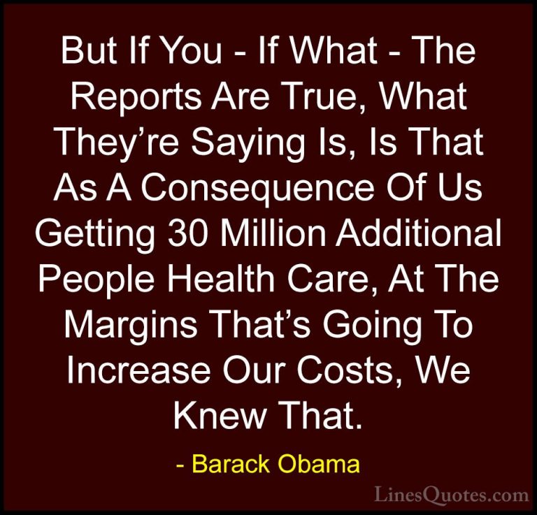 Barack Obama Quotes (102) - But If You - If What - The Reports Ar... - QuotesBut If You - If What - The Reports Are True, What They're Saying Is, Is That As A Consequence Of Us Getting 30 Million Additional People Health Care, At The Margins That's Going To Increase Our Costs, We Knew That.