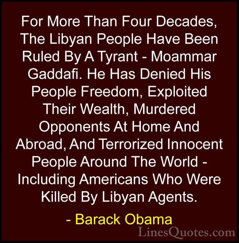 Barack Obama Quotes (107) - For More Than Four Decades, The Libya... - QuotesFor More Than Four Decades, The Libyan People Have Been Ruled By A Tyrant - Moammar Gaddafi. He Has Denied His People Freedom, Exploited Their Wealth, Murdered Opponents At Home And Abroad, And Terrorized Innocent People Around The World - Including Americans Who Were Killed By Libyan Agents.