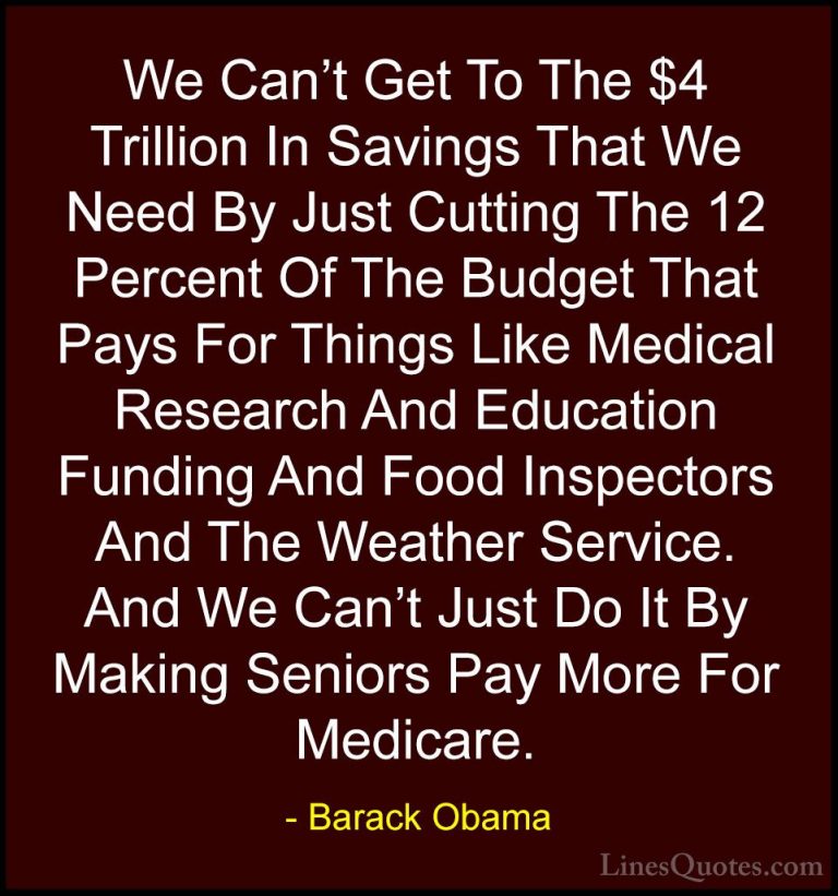 Barack Obama Quotes (109) - We Can't Get To The $4 Trillion In Sa... - QuotesWe Can't Get To The $4 Trillion In Savings That We Need By Just Cutting The 12 Percent Of The Budget That Pays For Things Like Medical Research And Education Funding And Food Inspectors And The Weather Service. And We Can't Just Do It By Making Seniors Pay More For Medicare.