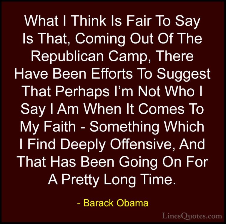 Barack Obama Quotes (115) - What I Think Is Fair To Say Is That, ... - QuotesWhat I Think Is Fair To Say Is That, Coming Out Of The Republican Camp, There Have Been Efforts To Suggest That Perhaps I'm Not Who I Say I Am When It Comes To My Faith - Something Which I Find Deeply Offensive, And That Has Been Going On For A Pretty Long Time.