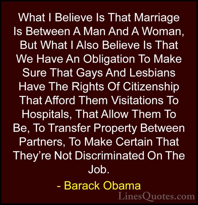 Barack Obama Quotes (119) - What I Believe Is That Marriage Is Be... - QuotesWhat I Believe Is That Marriage Is Between A Man And A Woman, But What I Also Believe Is That We Have An Obligation To Make Sure That Gays And Lesbians Have The Rights Of Citizenship That Afford Them Visitations To Hospitals, That Allow Them To Be, To Transfer Property Between Partners, To Make Certain That They're Not Discriminated On The Job.