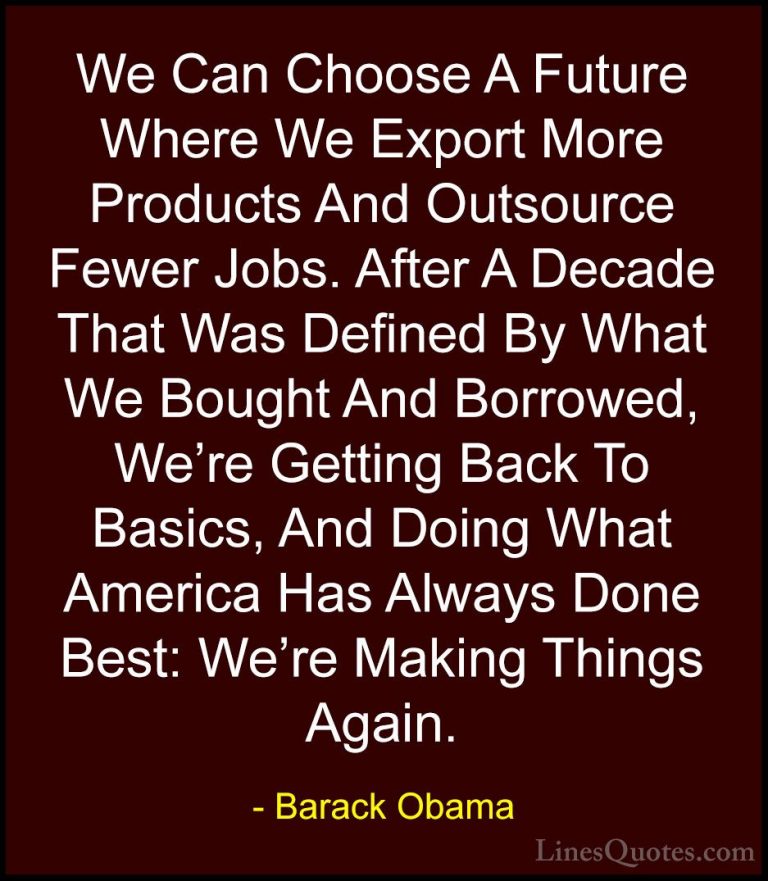 Barack Obama Quotes (121) - We Can Choose A Future Where We Expor... - QuotesWe Can Choose A Future Where We Export More Products And Outsource Fewer Jobs. After A Decade That Was Defined By What We Bought And Borrowed, We're Getting Back To Basics, And Doing What America Has Always Done Best: We're Making Things Again.
