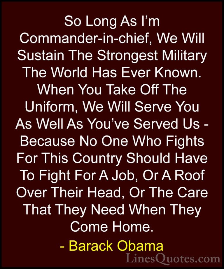 Barack Obama Quotes (122) - So Long As I'm Commander-in-chief, We... - QuotesSo Long As I'm Commander-in-chief, We Will Sustain The Strongest Military The World Has Ever Known. When You Take Off The Uniform, We Will Serve You As Well As You've Served Us - Because No One Who Fights For This Country Should Have To Fight For A Job, Or A Roof Over Their Head, Or The Care That They Need When They Come Home.