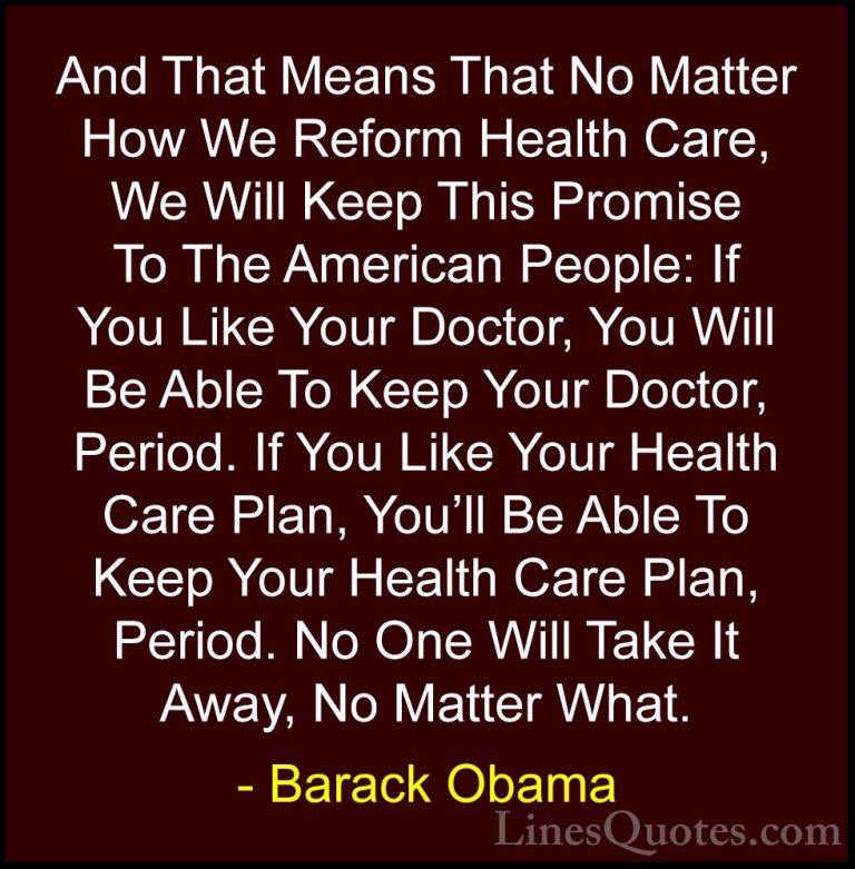 Barack Obama Quotes (124) - And That Means That No Matter How We ... - QuotesAnd That Means That No Matter How We Reform Health Care, We Will Keep This Promise To The American People: If You Like Your Doctor, You Will Be Able To Keep Your Doctor, Period. If You Like Your Health Care Plan, You'll Be Able To Keep Your Health Care Plan, Period. No One Will Take It Away, No Matter What.