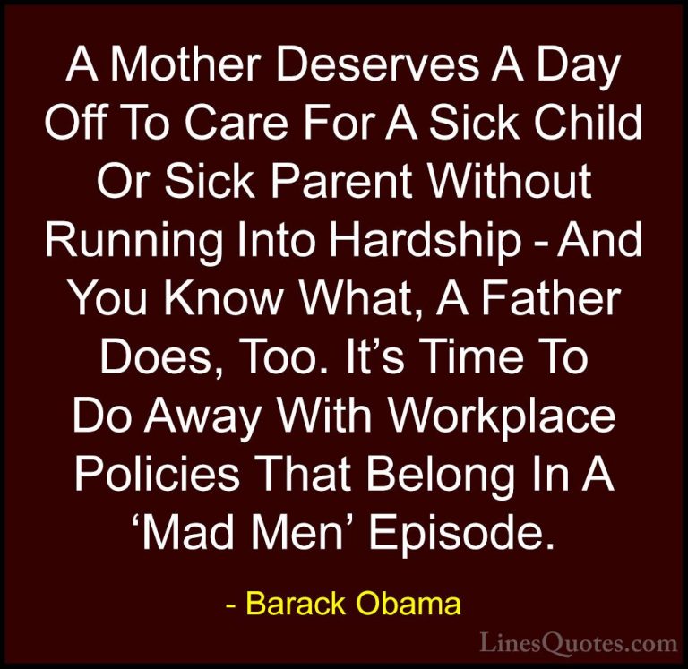 Barack Obama Quotes (126) - A Mother Deserves A Day Off To Care F... - QuotesA Mother Deserves A Day Off To Care For A Sick Child Or Sick Parent Without Running Into Hardship - And You Know What, A Father Does, Too. It's Time To Do Away With Workplace Policies That Belong In A 'Mad Men' Episode.