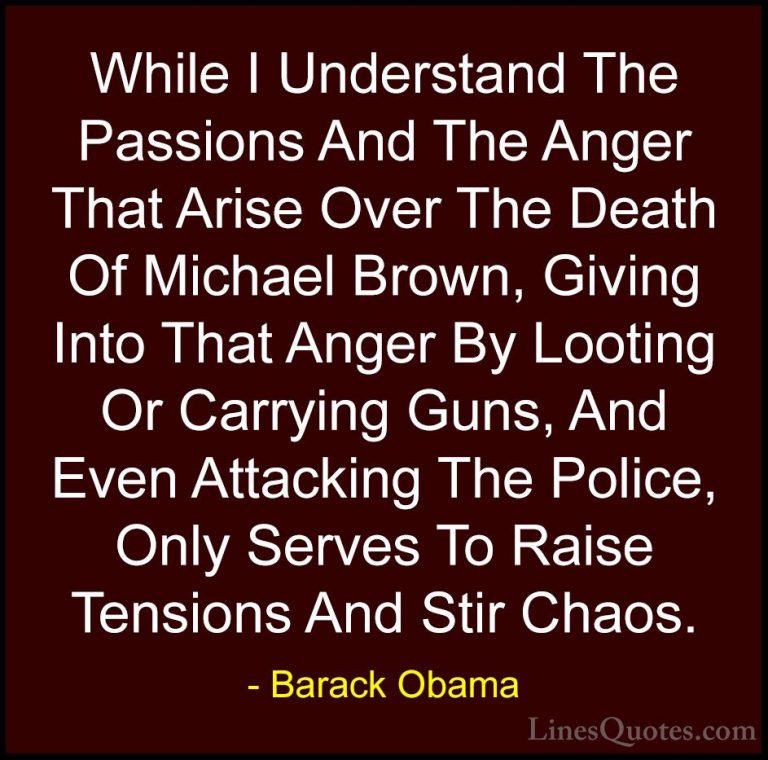 Barack Obama Quotes (127) - While I Understand The Passions And T... - QuotesWhile I Understand The Passions And The Anger That Arise Over The Death Of Michael Brown, Giving Into That Anger By Looting Or Carrying Guns, And Even Attacking The Police, Only Serves To Raise Tensions And Stir Chaos.