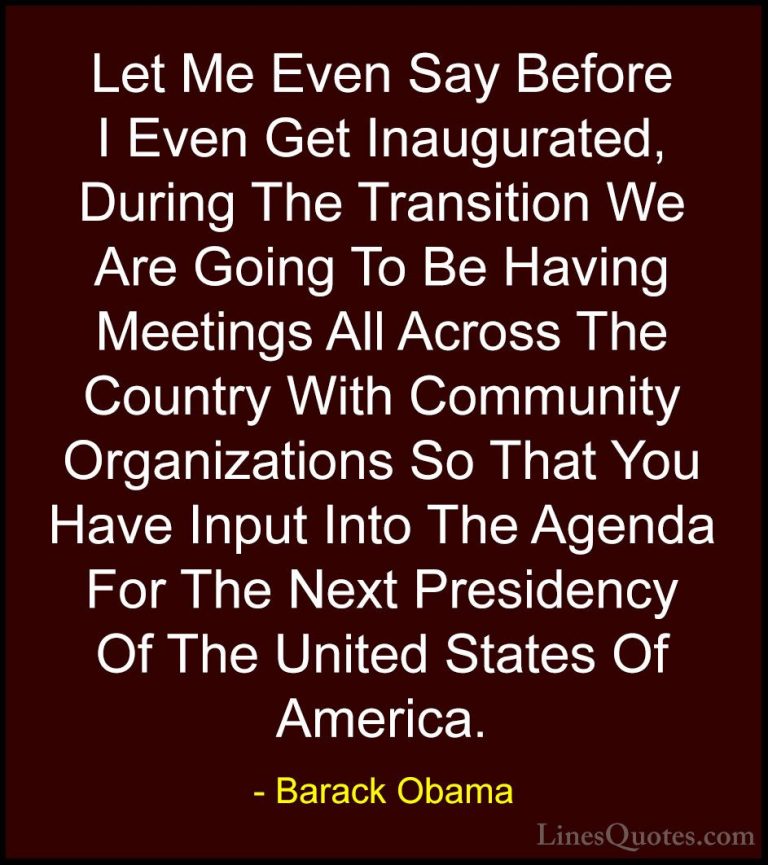 Barack Obama Quotes (130) - Let Me Even Say Before I Even Get Ina... - QuotesLet Me Even Say Before I Even Get Inaugurated, During The Transition We Are Going To Be Having Meetings All Across The Country With Community Organizations So That You Have Input Into The Agenda For The Next Presidency Of The United States Of America.