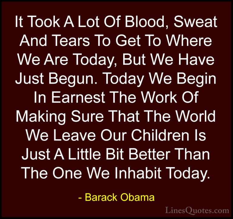 Barack Obama Quotes (133) - It Took A Lot Of Blood, Sweat And Tea... - QuotesIt Took A Lot Of Blood, Sweat And Tears To Get To Where We Are Today, But We Have Just Begun. Today We Begin In Earnest The Work Of Making Sure That The World We Leave Our Children Is Just A Little Bit Better Than The One We Inhabit Today.