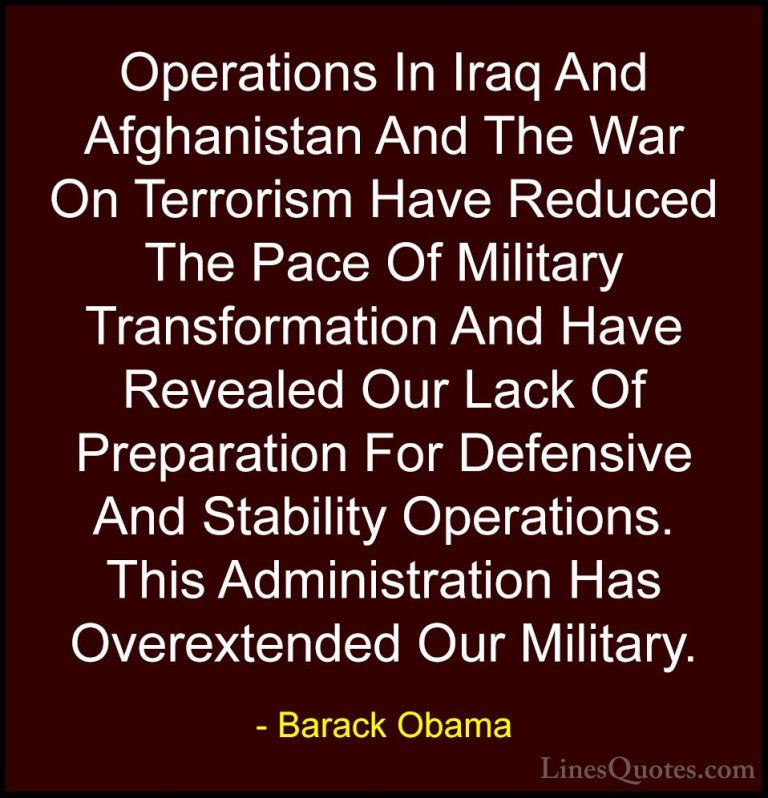 Barack Obama Quotes (137) - Operations In Iraq And Afghanistan An... - QuotesOperations In Iraq And Afghanistan And The War On Terrorism Have Reduced The Pace Of Military Transformation And Have Revealed Our Lack Of Preparation For Defensive And Stability Operations. This Administration Has Overextended Our Military.