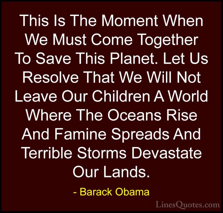 Barack Obama Quotes (142) - This Is The Moment When We Must Come ... - QuotesThis Is The Moment When We Must Come Together To Save This Planet. Let Us Resolve That We Will Not Leave Our Children A World Where The Oceans Rise And Famine Spreads And Terrible Storms Devastate Our Lands.