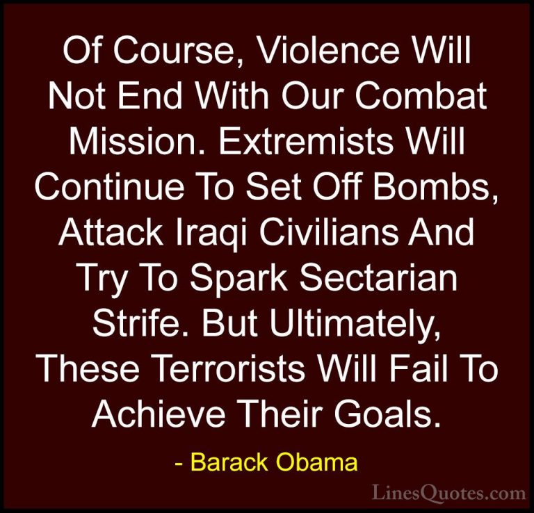 Barack Obama Quotes (151) - Of Course, Violence Will Not End With... - QuotesOf Course, Violence Will Not End With Our Combat Mission. Extremists Will Continue To Set Off Bombs, Attack Iraqi Civilians And Try To Spark Sectarian Strife. But Ultimately, These Terrorists Will Fail To Achieve Their Goals.