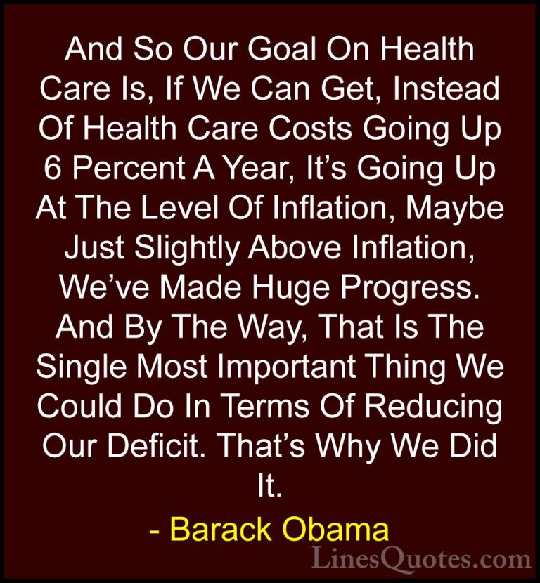 Barack Obama Quotes (155) - And So Our Goal On Health Care Is, If... - QuotesAnd So Our Goal On Health Care Is, If We Can Get, Instead Of Health Care Costs Going Up 6 Percent A Year, It's Going Up At The Level Of Inflation, Maybe Just Slightly Above Inflation, We've Made Huge Progress. And By The Way, That Is The Single Most Important Thing We Could Do In Terms Of Reducing Our Deficit. That's Why We Did It.