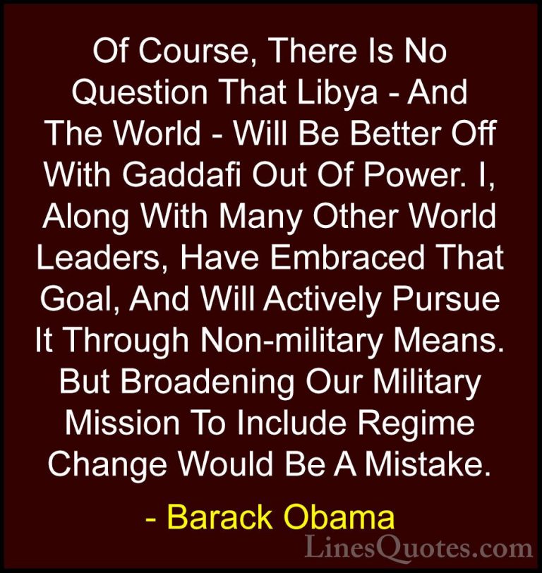 Barack Obama Quotes (160) - Of Course, There Is No Question That ... - QuotesOf Course, There Is No Question That Libya - And The World - Will Be Better Off With Gaddafi Out Of Power. I, Along With Many Other World Leaders, Have Embraced That Goal, And Will Actively Pursue It Through Non-military Means. But Broadening Our Military Mission To Include Regime Change Would Be A Mistake.