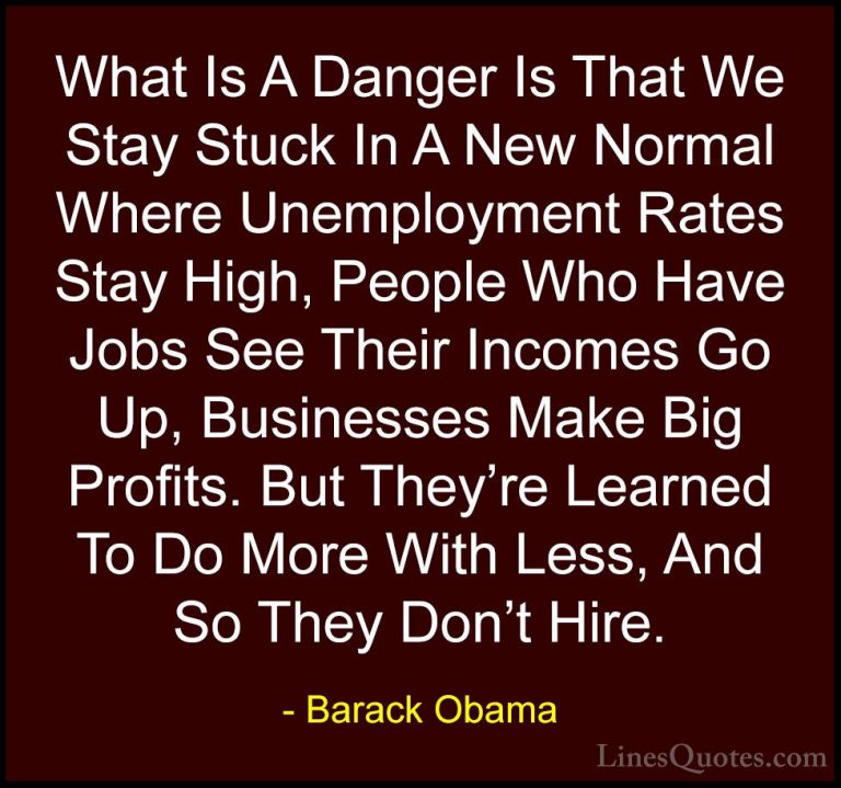 Barack Obama Quotes (161) - What Is A Danger Is That We Stay Stuc... - QuotesWhat Is A Danger Is That We Stay Stuck In A New Normal Where Unemployment Rates Stay High, People Who Have Jobs See Their Incomes Go Up, Businesses Make Big Profits. But They're Learned To Do More With Less, And So They Don't Hire.