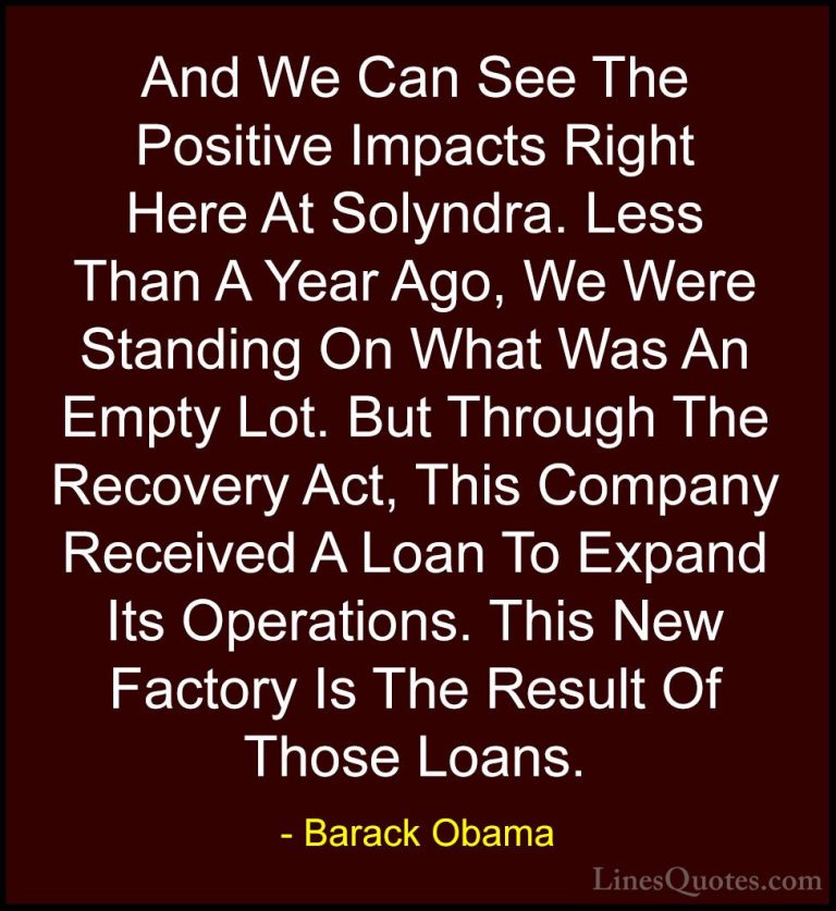 Barack Obama Quotes (167) - And We Can See The Positive Impacts R... - QuotesAnd We Can See The Positive Impacts Right Here At Solyndra. Less Than A Year Ago, We Were Standing On What Was An Empty Lot. But Through The Recovery Act, This Company Received A Loan To Expand Its Operations. This New Factory Is The Result Of Those Loans.