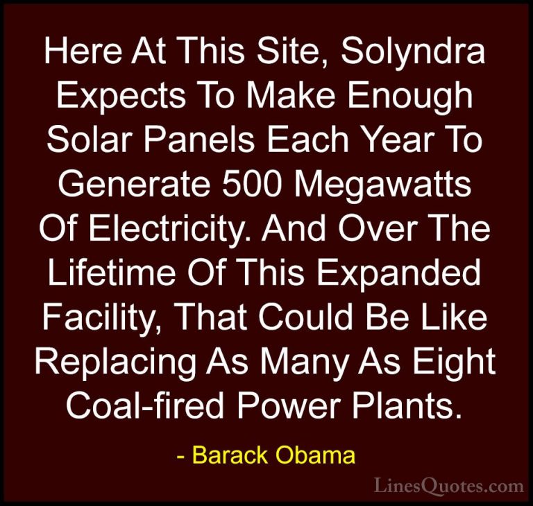 Barack Obama Quotes (168) - Here At This Site, Solyndra Expects T... - QuotesHere At This Site, Solyndra Expects To Make Enough Solar Panels Each Year To Generate 500 Megawatts Of Electricity. And Over The Lifetime Of This Expanded Facility, That Could Be Like Replacing As Many As Eight Coal-fired Power Plants.