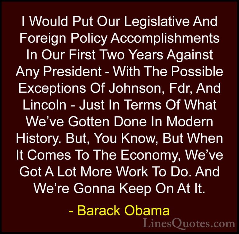Barack Obama Quotes (169) - I Would Put Our Legislative And Forei... - QuotesI Would Put Our Legislative And Foreign Policy Accomplishments In Our First Two Years Against Any President - With The Possible Exceptions Of Johnson, Fdr, And Lincoln - Just In Terms Of What We've Gotten Done In Modern History. But, You Know, But When It Comes To The Economy, We've Got A Lot More Work To Do. And We're Gonna Keep On At It.