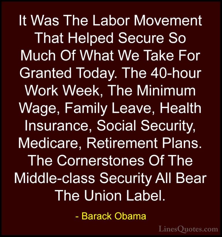 Barack Obama Quotes (17) - It Was The Labor Movement That Helped ... - QuotesIt Was The Labor Movement That Helped Secure So Much Of What We Take For Granted Today. The 40-hour Work Week, The Minimum Wage, Family Leave, Health Insurance, Social Security, Medicare, Retirement Plans. The Cornerstones Of The Middle-class Security All Bear The Union Label.