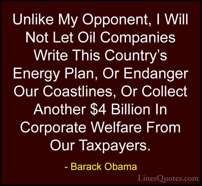 Barack Obama Quotes (171) - Unlike My Opponent, I Will Not Let Oi... - QuotesUnlike My Opponent, I Will Not Let Oil Companies Write This Country's Energy Plan, Or Endanger Our Coastlines, Or Collect Another $4 Billion In Corporate Welfare From Our Taxpayers.