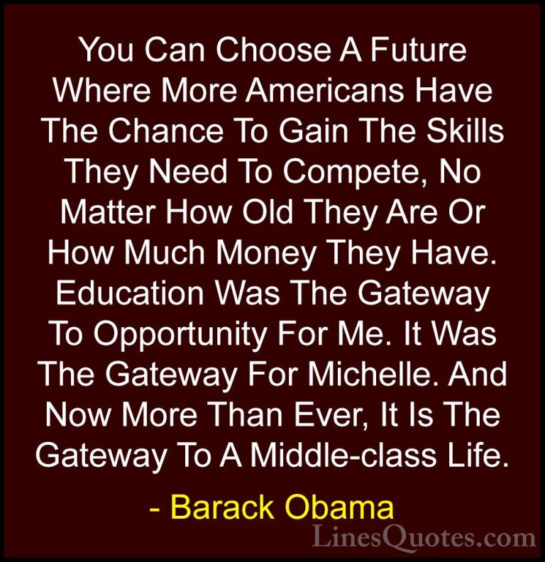 Barack Obama Quotes (172) - You Can Choose A Future Where More Am... - QuotesYou Can Choose A Future Where More Americans Have The Chance To Gain The Skills They Need To Compete, No Matter How Old They Are Or How Much Money They Have. Education Was The Gateway To Opportunity For Me. It Was The Gateway For Michelle. And Now More Than Ever, It Is The Gateway To A Middle-class Life.