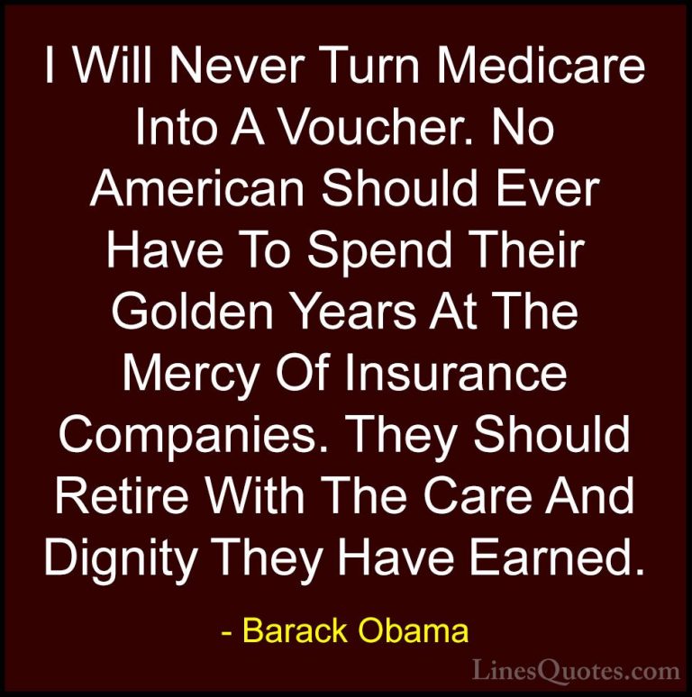 Barack Obama Quotes (173) - I Will Never Turn Medicare Into A Vou... - QuotesI Will Never Turn Medicare Into A Voucher. No American Should Ever Have To Spend Their Golden Years At The Mercy Of Insurance Companies. They Should Retire With The Care And Dignity They Have Earned.