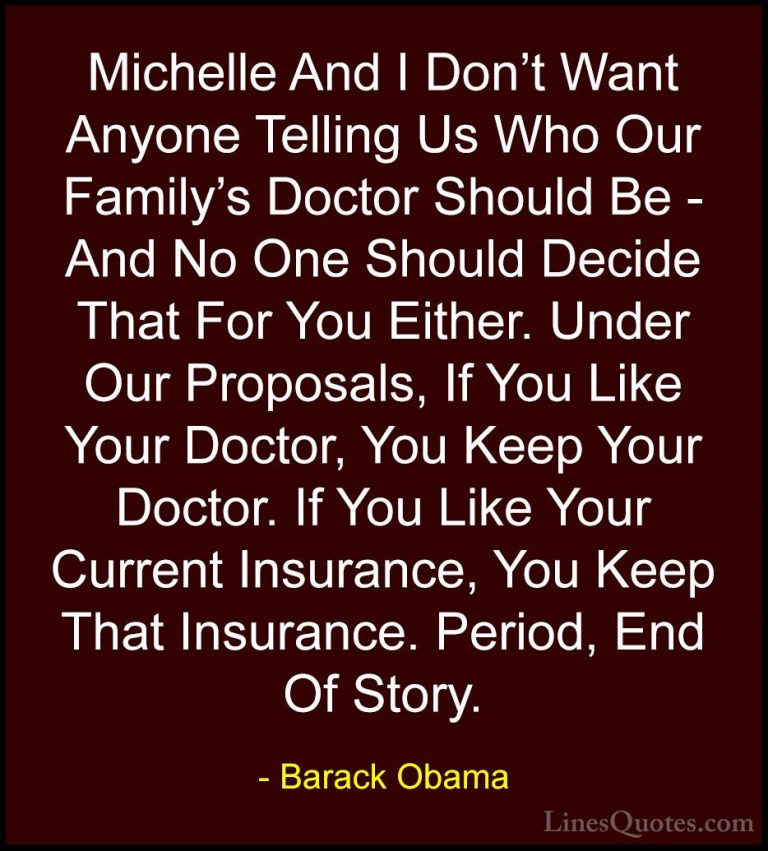 Barack Obama Quotes (178) - Michelle And I Don't Want Anyone Tell... - QuotesMichelle And I Don't Want Anyone Telling Us Who Our Family's Doctor Should Be - And No One Should Decide That For You Either. Under Our Proposals, If You Like Your Doctor, You Keep Your Doctor. If You Like Your Current Insurance, You Keep That Insurance. Period, End Of Story.