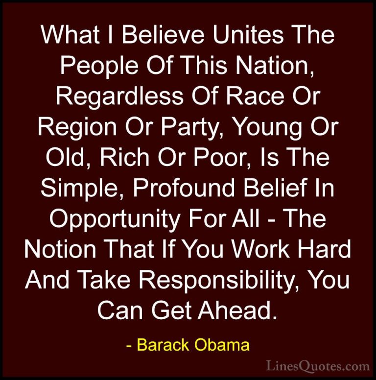Barack Obama Quotes (180) - What I Believe Unites The People Of T... - QuotesWhat I Believe Unites The People Of This Nation, Regardless Of Race Or Region Or Party, Young Or Old, Rich Or Poor, Is The Simple, Profound Belief In Opportunity For All - The Notion That If You Work Hard And Take Responsibility, You Can Get Ahead.