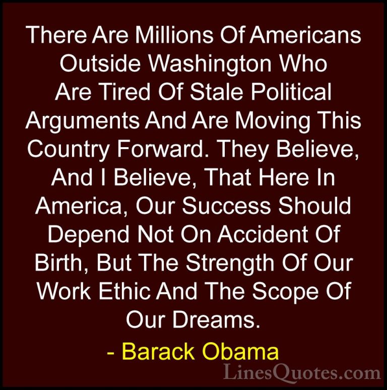 Barack Obama Quotes (181) - There Are Millions Of Americans Outsi... - QuotesThere Are Millions Of Americans Outside Washington Who Are Tired Of Stale Political Arguments And Are Moving This Country Forward. They Believe, And I Believe, That Here In America, Our Success Should Depend Not On Accident Of Birth, But The Strength Of Our Work Ethic And The Scope Of Our Dreams.
