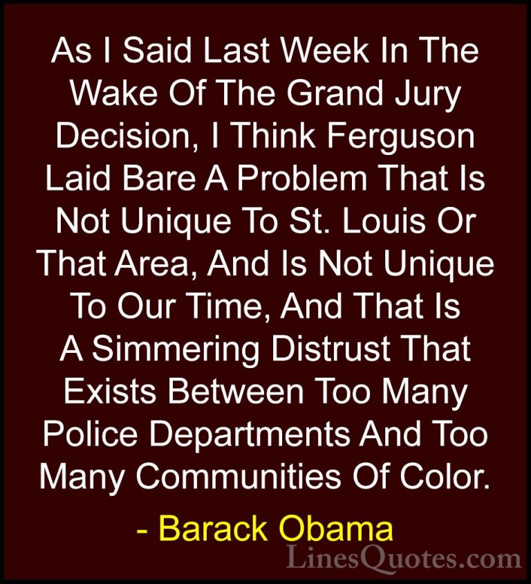 Barack Obama Quotes (186) - As I Said Last Week In The Wake Of Th... - QuotesAs I Said Last Week In The Wake Of The Grand Jury Decision, I Think Ferguson Laid Bare A Problem That Is Not Unique To St. Louis Or That Area, And Is Not Unique To Our Time, And That Is A Simmering Distrust That Exists Between Too Many Police Departments And Too Many Communities Of Color.